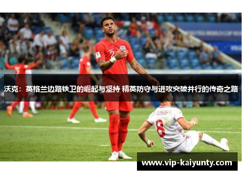 沃克：英格兰边路铁卫的崛起与坚持 精英防守与进攻突破并行的传奇之路
