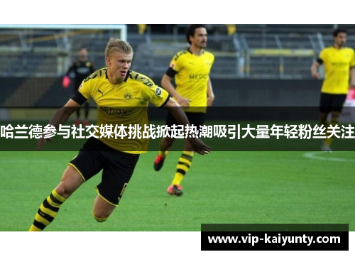 哈兰德参与社交媒体挑战掀起热潮吸引大量年轻粉丝关注