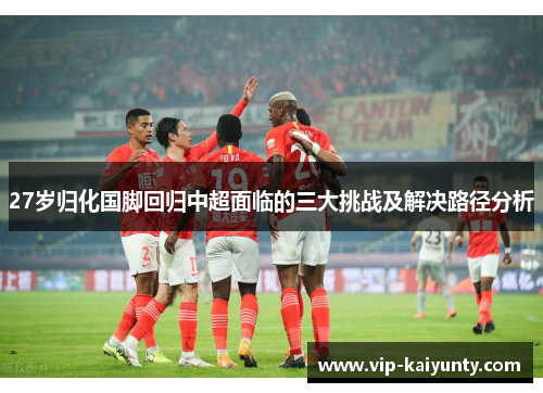 27岁归化国脚回归中超面临的三大挑战及解决路径分析