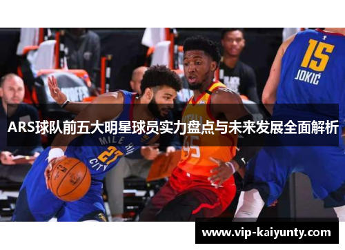 ARS球队前五大明星球员实力盘点与未来发展全面解析