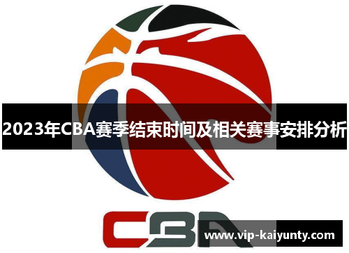 2023年CBA赛季结束时间及相关赛事安排分析 2023年CBA赛季结束时间及相关赛事安排分析