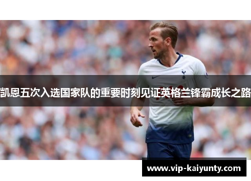 凯恩五次入选国家队的重要时刻见证英格兰锋霸成长之路