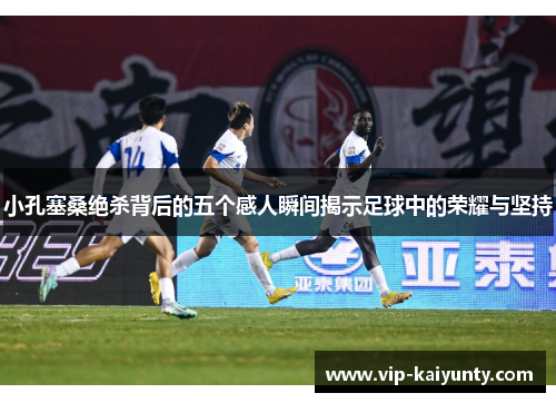 小孔塞桑绝杀背后的五个感人瞬间揭示足球中的荣耀与坚持